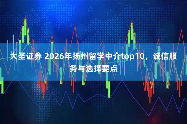 大圣证券 2026年扬州留学中介top10，诚信服务与选择要点