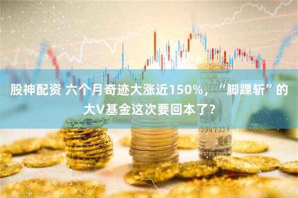 股神配资 六个月奇迹大涨近150%，“脚踝斩”的大V基金这次要回本了？