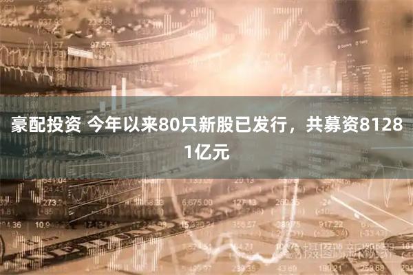 豪配投资 今年以来80只新股已发行，共募资81281亿元