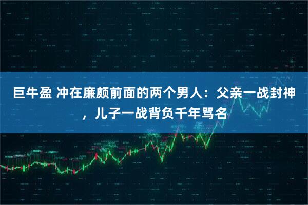 巨牛盈 冲在廉颇前面的两个男人：父亲一战封神，儿子一战背负千年骂名