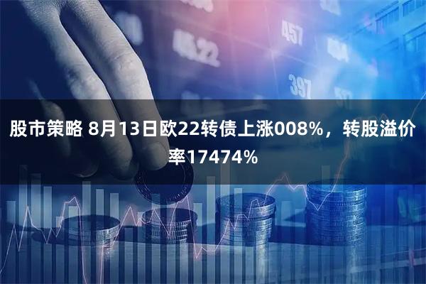 股市策略 8月13日欧22转债上涨008%，转股溢价率17474%