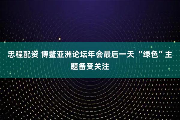 忠程配资 博鳌亚洲论坛年会最后一天 “绿色”主题备受关注