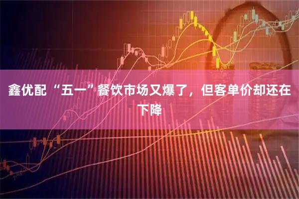鑫优配 “五一”餐饮市场又爆了，但客单价却还在下降