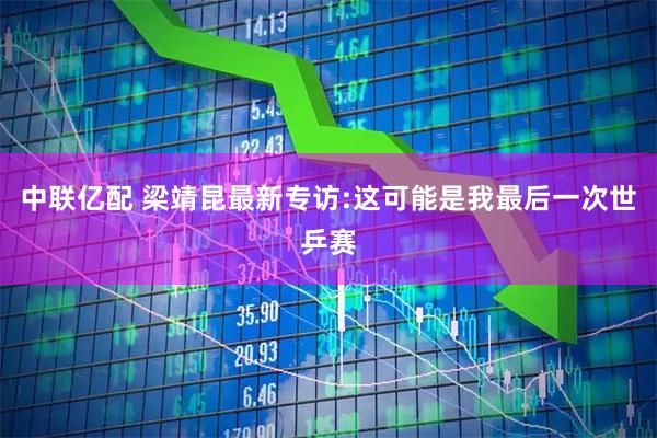 中联亿配 梁靖昆最新专访:这可能是我最后一次世乒赛