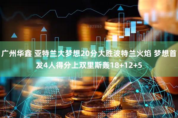 广州华鑫 亚特兰大梦想20分大胜波特兰火焰 梦想首发4人得分上双里斯轰18+12+5