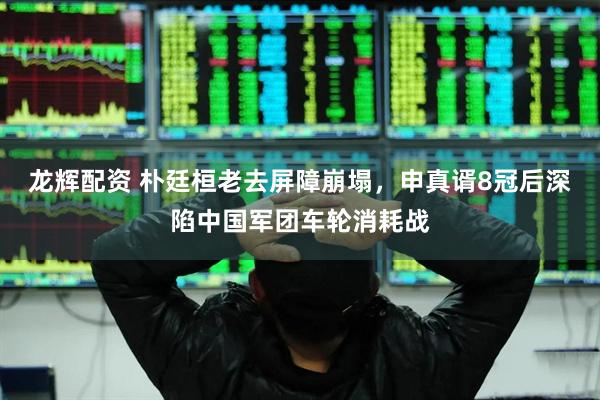 龙辉配资 朴廷桓老去屏障崩塌，申真谞8冠后深陷中国军团车轮消耗战