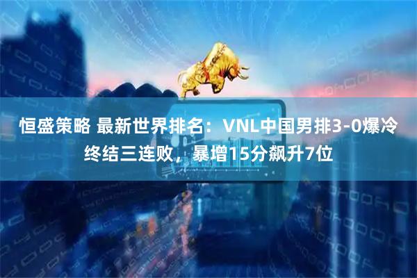 恒盛策略 最新世界排名：VNL中国男排3-0爆冷终结三连败，暴增15分飙升7位