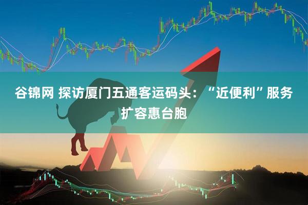 谷锦网 探访厦门五通客运码头：“近便利”服务扩容惠台胞