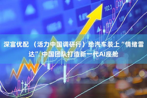 深富优配 （活力中国调研行）给汽车装上“情绪雷达” 中国团队打造新一代AI座舱