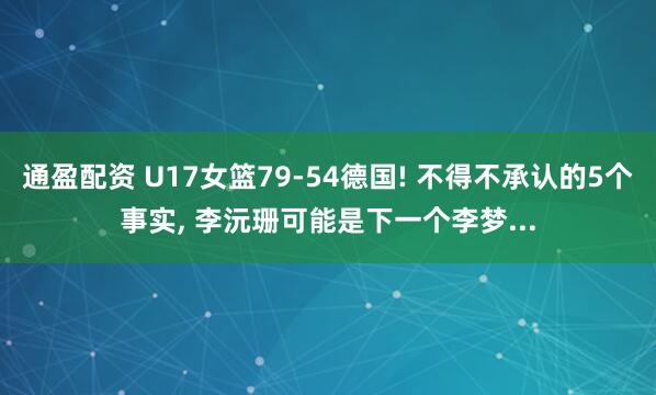 通盈配资 U17女篮79-54德国! 不得不承认的5个事实, 李沅珊可能是下一个李梦...