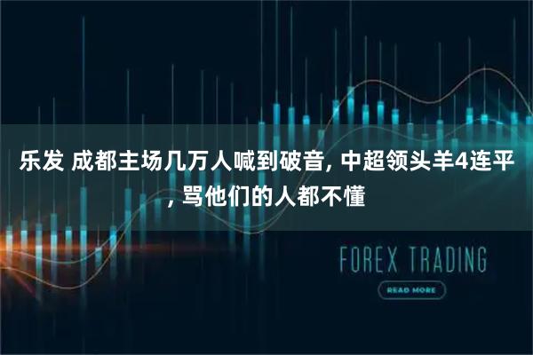 乐发 成都主场几万人喊到破音, 中超领头羊4连平, 骂他们的人都不懂