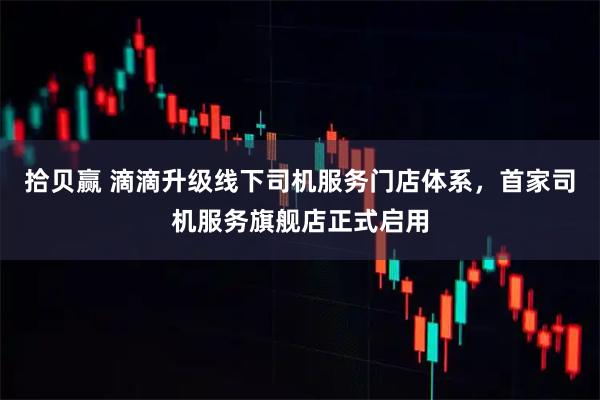 拾贝赢 滴滴升级线下司机服务门店体系，首家司机服务旗舰店正式启用
