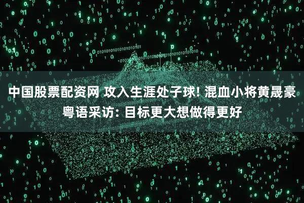 中国股票配资网 攻入生涯处子球! 混血小将黄晟豪粤语采访: 目标更大想做得更好