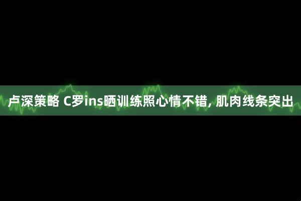 卢深策略 C罗ins晒训练照心情不错, 肌肉线条突出